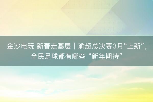 金沙电玩 新春走基层｜渝超总决赛3月“上新”，全民足球都有哪些 “新年期待”