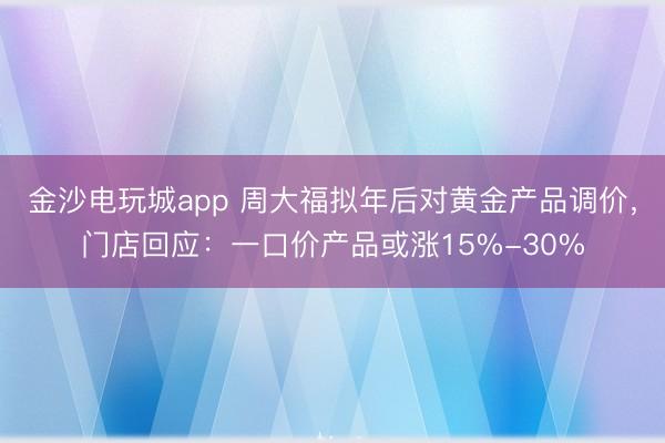 金沙电玩城app 周大福拟年后对黄金产品调价，门店回应：一口价产品或涨15%-30%