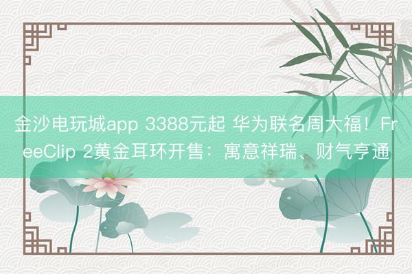 金沙电玩城app 3388元起 华为联名周大福!FreeClip 2黄金耳环开售:寓意祥瑞、财气亨通