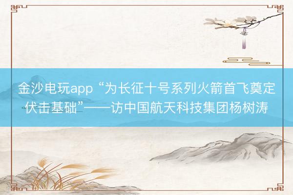金沙电玩app “为长征十号系列火箭首飞奠定伏击基础”——访中国航天科技集团杨树涛