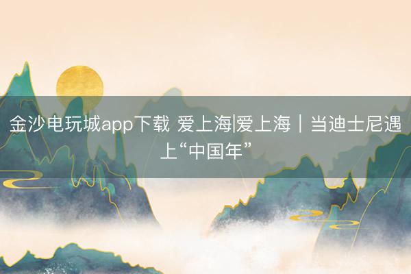 金沙电玩城app下载 爱上海|爱上海｜当迪士尼遇上“中国年”