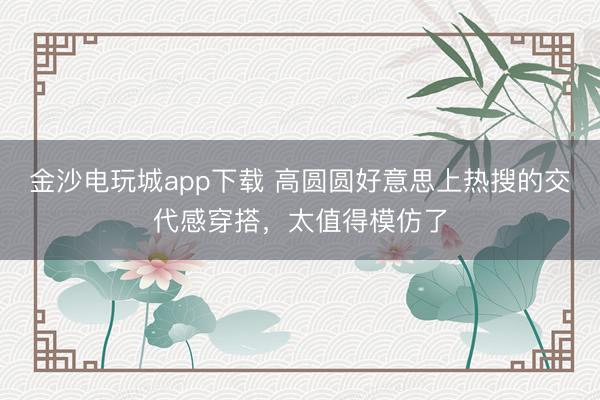 金沙电玩城app下载 高圆圆好意思上热搜的交代感穿搭,太值得模仿了