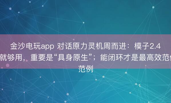 金沙电玩app 对话原力灵机周而进：模子2.4B就够用，重要是“具身原生”；能闭环才是最高效范例
