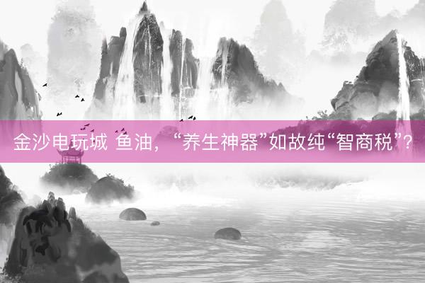 金沙电玩城 鱼油,“养生神器”如故纯“智商税”?
