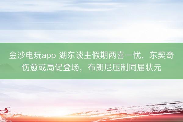 金沙电玩app 湖东谈主假期两喜一忧，东契奇伤愈或局促登场，布朗尼压制同届状元