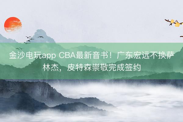 金沙电玩app CBA最新音书！广东宏远不换萨林杰，皮特森崇敬完成签约