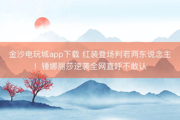 金沙电玩城app下载 红装登场判若两东说念主!锤娜丽莎逆袭全网直呼不敢认