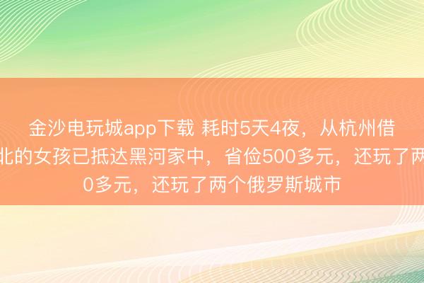 金沙电玩城app下载 耗时5天4夜，从杭州借谈俄罗斯回东北的女孩已抵达黑河家中，省俭500多元，还玩了两个俄罗斯城市