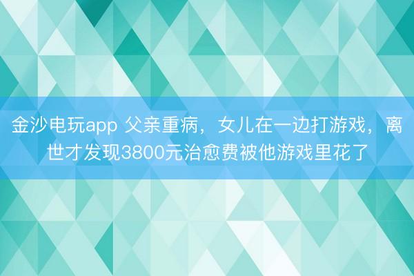 金沙电玩app 父亲重病,女儿在一边打游戏,离世才发现3800元治愈费被他游戏里花了