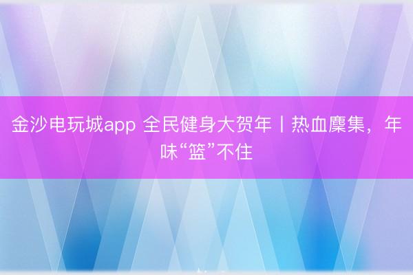 金沙电玩城app 全民健身大贺年丨热血麇集,年味“篮”不住