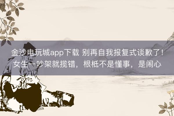 金沙电玩城app下载 别再自我报复式谈歉了！女生一吵架就揽错，根柢不是懂事，是闹心