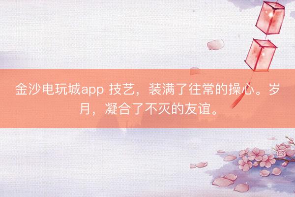 金沙电玩城app 技艺,装满了往常的操心。岁月,凝合了不灭的友谊。