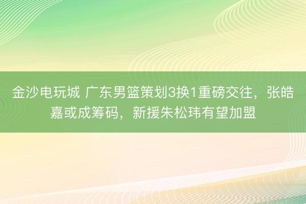 金沙电玩城 广东男篮策划3换1重磅交往，张皓嘉或成筹码，新援朱松玮有望加盟