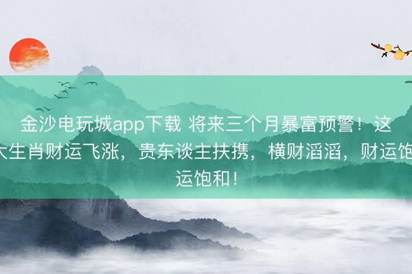 金沙电玩城app下载 将来三个月暴富预警！这四大生肖财运飞涨，贵东谈主扶携，横财滔滔，财运饱和！