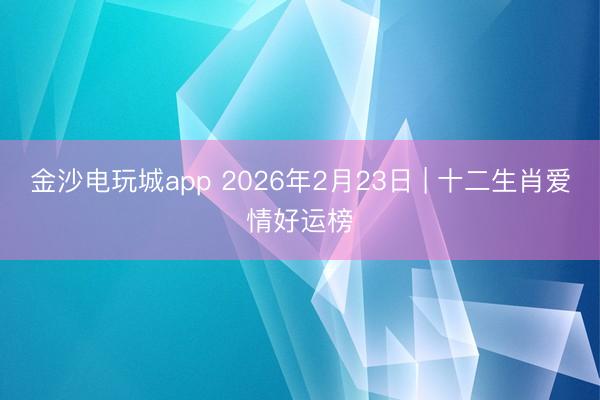 金沙电玩城app 2026年2月23日 | 十二生肖爱情好运榜