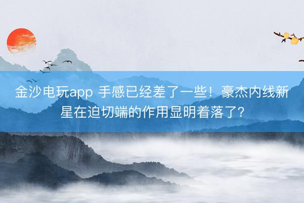 金沙电玩app 手感已经差了一些！豪杰内线新星在迫切端的作用显明着落了？