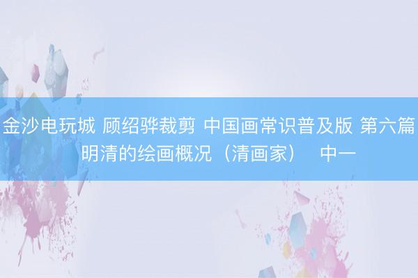 金沙电玩城 顾绍骅裁剪 中国画常识普及版 第六篇 明清的绘画概况(清画家) 中一