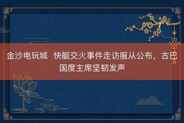 金沙电玩城  快艇交火事件走访服从公布，古巴国度主席坚韧发声