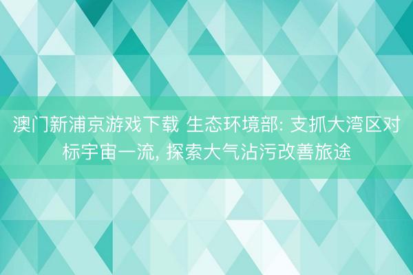 澳门新浦京游戏下载 生态环境部: 支抓大湾区对标宇宙一流, 探索大气沾污改善旅途