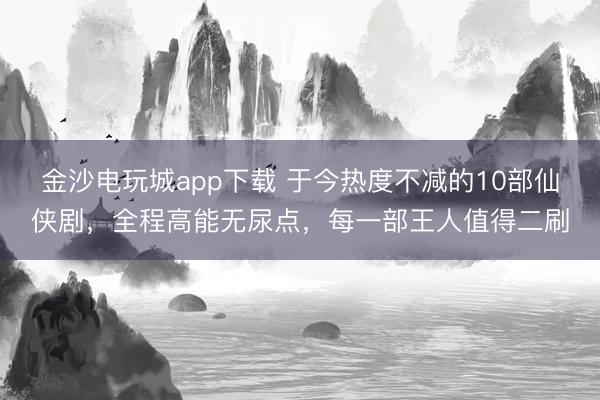 金沙电玩城app下载 于今热度不减的10部仙侠剧，全程高能无尿点，每一部王人值得二刷