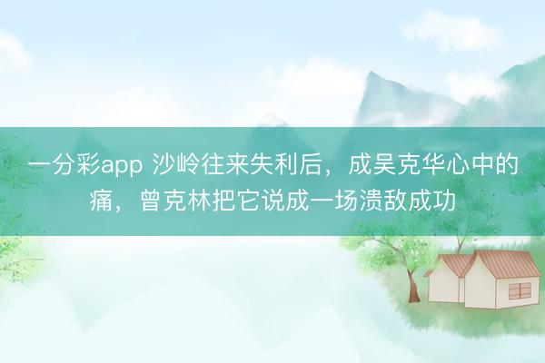 一分彩app 沙岭往来失利后，成吴克华心中的痛，曾克林把它说成一场溃敌成功