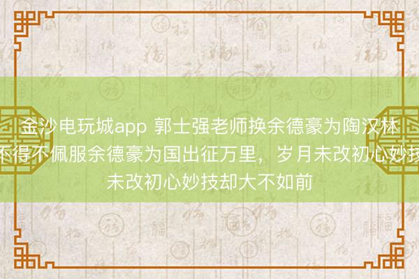 金沙电玩城app 郭士强老师换余德豪为陶汉林是步好棋,不得不佩服余德豪为国出征万里,岁月未改初心妙技却大不如前