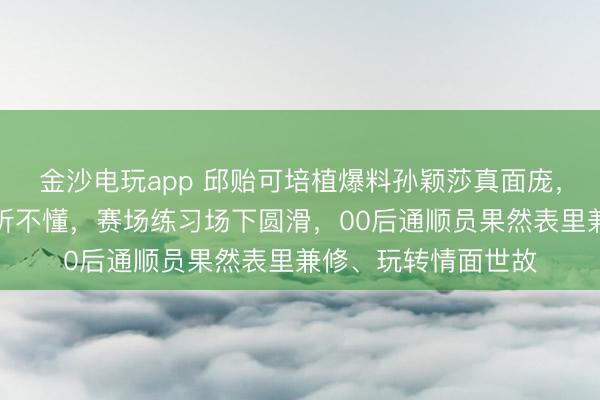 金沙电玩app 邱贻可培植爆料孙颖莎真面庞,英语流利却颠倒装听不懂,赛场练习场下圆滑,00后通顺员果然表里兼修、玩转情面世故