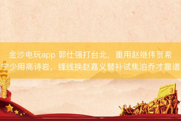 金沙电玩app 郭仕强打台北,重用赵继伟贺希宁少用高诗岩,锋线换赵嘉义替补试焦泊乔才靠谱