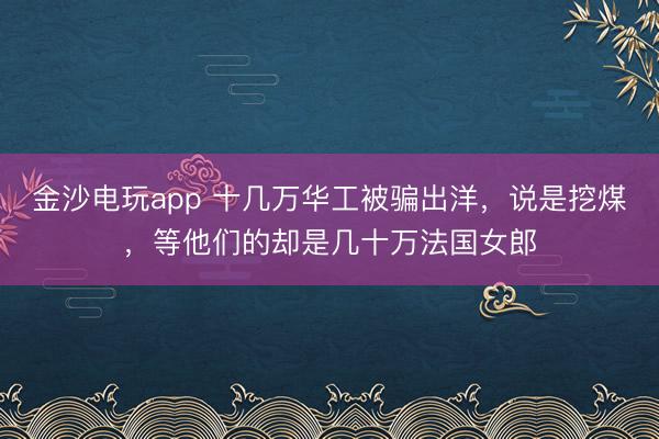 金沙电玩app 十几万华工被骗出洋,说是挖煤,等他们的却是几十万法国女郎
