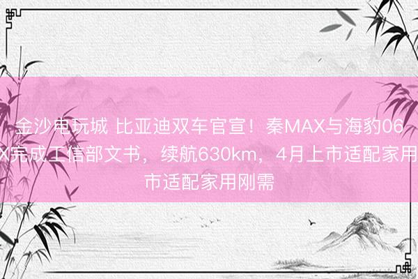 金沙电玩城 比亚迪双车官宣！秦MAX与海豹06 MAX完成工信部文书，续航630km，4月上市适配家用刚需