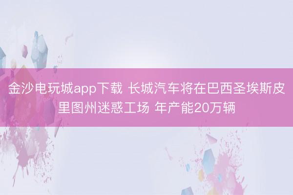 金沙电玩城app下载 长城汽车将在巴西圣埃斯皮里图州迷惑工场 年产能20万辆