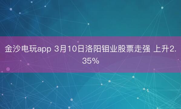 金沙电玩app 3月10日洛阳钼业股票走强 上升2.35%